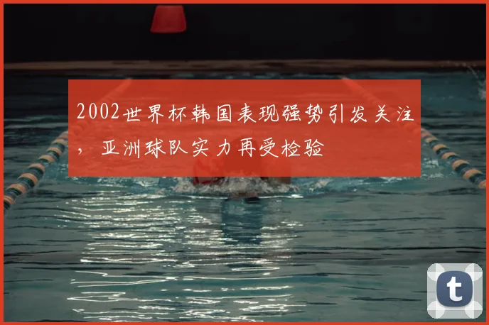 2002世界杯韩国表现强势引发关注,亚洲球队实力再受检验
