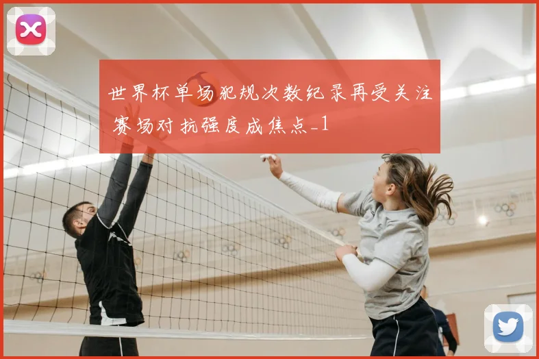 世界杯单场犯规次数纪录再受关注 赛场对抗强度成焦点_1