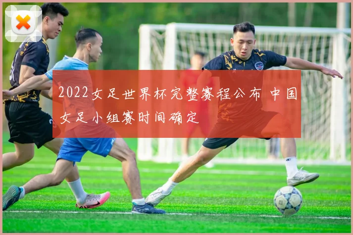 2022女足世界杯完整赛程公布 中国女足小组赛时间确定