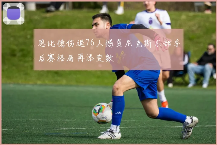 恩比德伤退76人憾负尼克斯东部季后赛格局再添变数