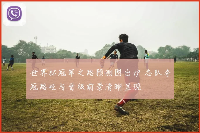 世界杯冠军之路预测图出炉 各队夺冠路径与晋级前景清晰呈现